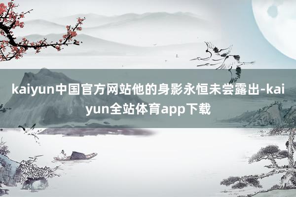 kaiyun中国官方网站他的身影永恒未尝露出-kaiyun全站体育app下载