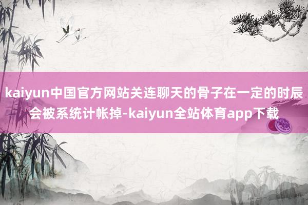 kaiyun中国官方网站关连聊天的骨子在一定的时辰会被系统计帐掉-kaiyun全站体育app下载
