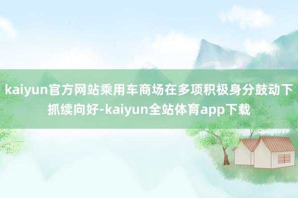 kaiyun官方网站乘用车商场在多项积极身分鼓动下抓续向好-kaiyun全站体育app下载