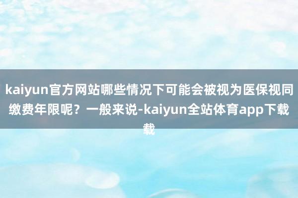 kaiyun官方网站哪些情况下可能会被视为医保视同缴费年限呢?一般来说-kaiyun全站体育app下载