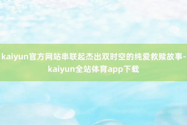 kaiyun官方网站串联起杰出双时空的纯爱救赎故事-kaiyun全站体育app下载
