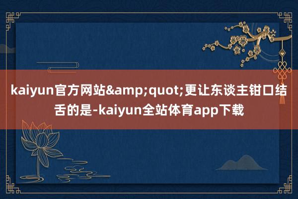kaiyun官方网站"更让东谈主钳口结舌的是-kaiyun全站体育app下载