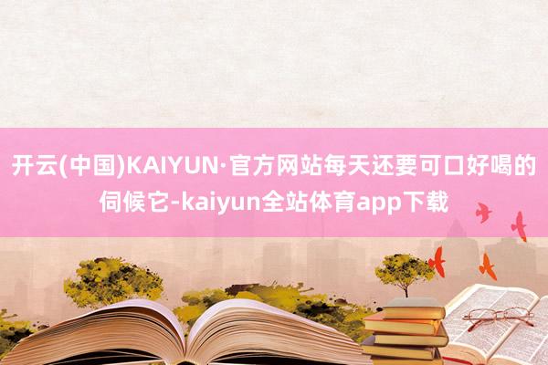 开云(中国)KAIYUN·官方网站每天还要可口好喝的伺候它-kaiyun全站体育app下载