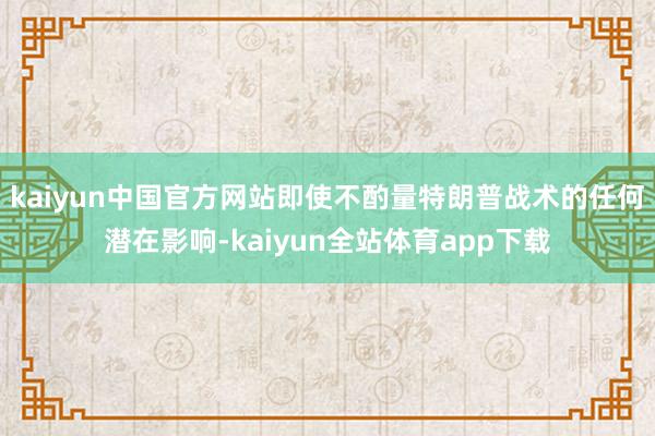 kaiyun中国官方网站即使不酌量特朗普战术的任何潜在影响-kaiyun全站体育app下载