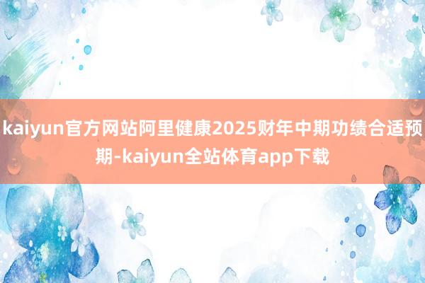 kaiyun官方网站阿里健康2025财年中期功绩合适预期-kaiyun全站体育app下载