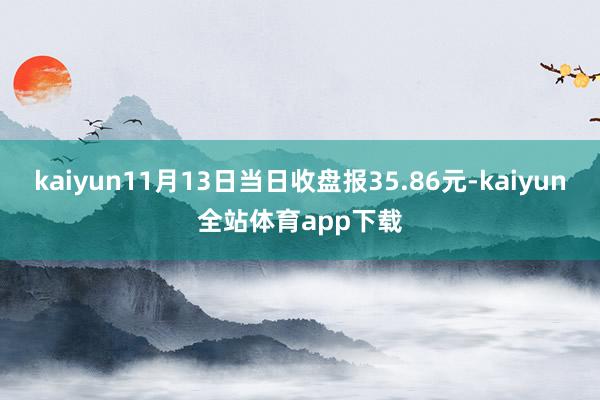 kaiyun11月13日当日收盘报35.86元-kaiyun全站体育app下载