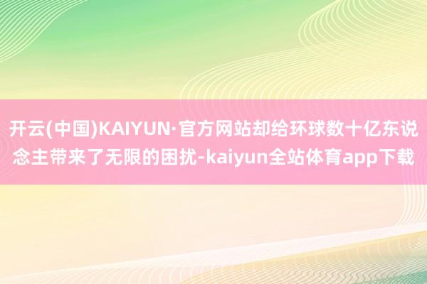 开云(中国)KAIYUN·官方网站却给环球数十亿东说念主带来了无限的困扰-kaiyun全站体育app下载