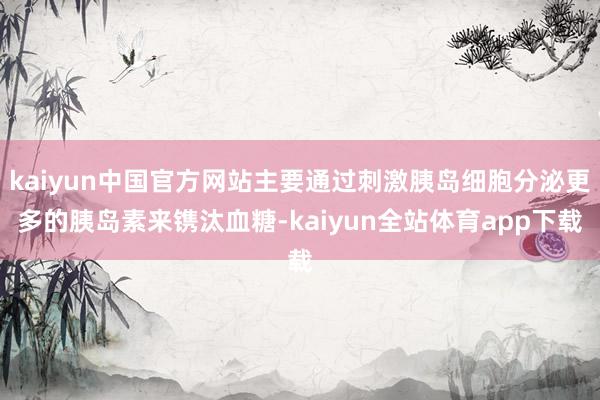 kaiyun中国官方网站主要通过刺激胰岛细胞分泌更多的胰岛素来镌汰血糖-kaiyun全站体育app下载