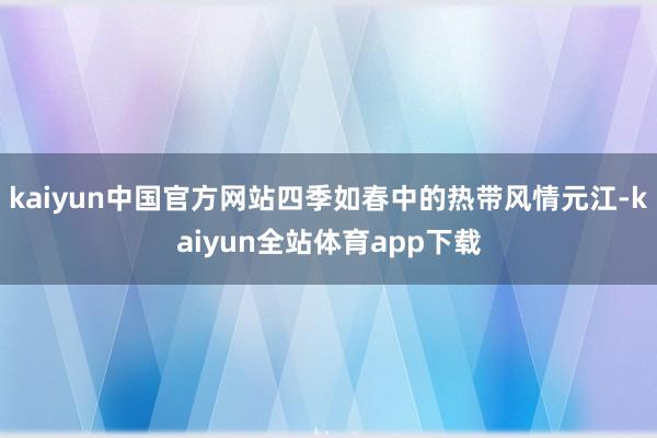 kaiyun中国官方网站四季如春中的热带风情元江-kaiyun全站体育app下载