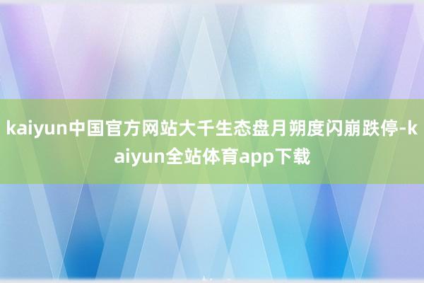 kaiyun中国官方网站大千生态盘月朔度闪崩跌停-kaiyun全站体育app下载