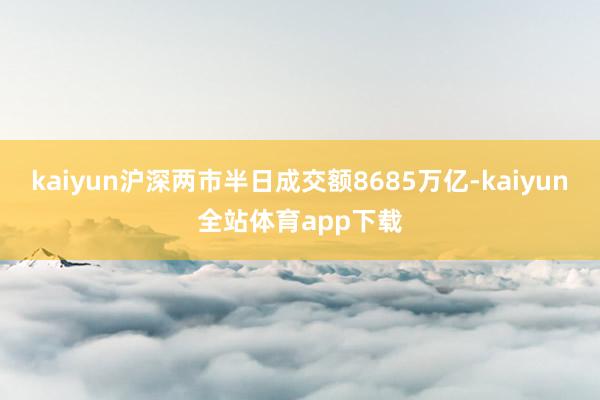 kaiyun沪深两市半日成交额8685万亿-kaiyun全站体育app下载