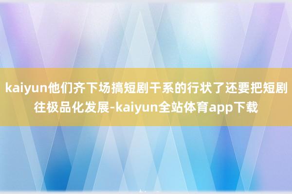 kaiyun他们齐下场搞短剧干系的行状了还要把短剧往极品化发展-kaiyun全站体育app下载