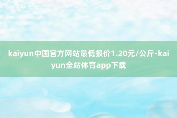 kaiyun中国官方网站最低报价1.20元/公斤-kaiyun全站体育app下载