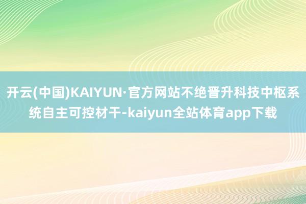 开云(中国)KAIYUN·官方网站不绝晋升科技中枢系统自主可控材干-kaiyun全站体育app下载