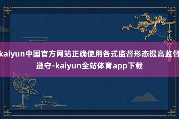 kaiyun中国官方网站正确使用各式监督形态提高监督遵守-kaiyun全站体育app下载
