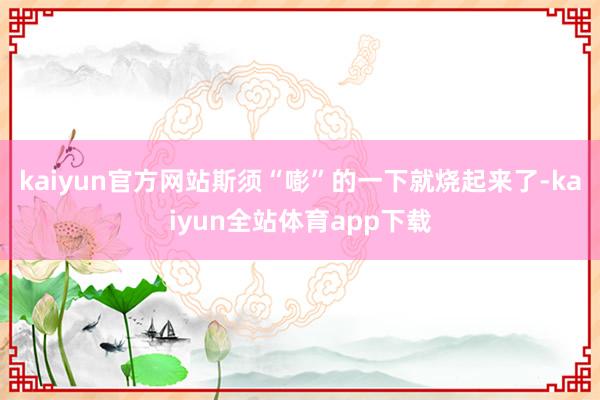 kaiyun官方网站斯须“嘭”的一下就烧起来了-kaiyun全站体育app下载