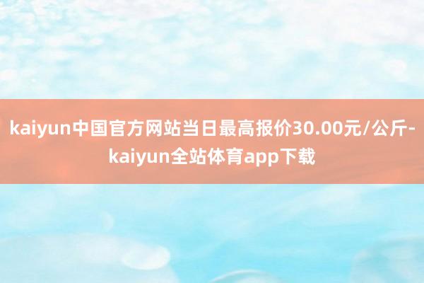 kaiyun中国官方网站当日最高报价30.00元/公斤-kaiyun全站体育app下载