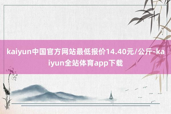 kaiyun中国官方网站最低报价14.40元/公斤-kaiyun全站体育app下载