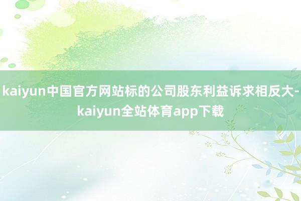 kaiyun中国官方网站标的公司股东利益诉求相反大-kaiyun全站体育app下载