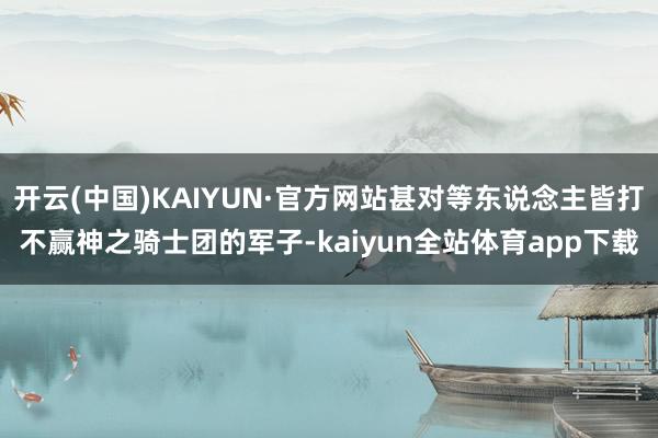 开云(中国)KAIYUN·官方网站甚对等东说念主皆打不赢神之骑士团的军子-kaiyun全站体育app下载