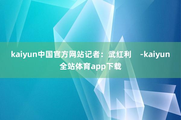 kaiyun中国官方网站记者：武红利    -kaiyun全站体育app下载
