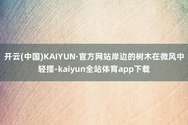 开云(中国)KAIYUN·官方网站岸边的树木在微风中轻摆-kaiyun全站体育app下载