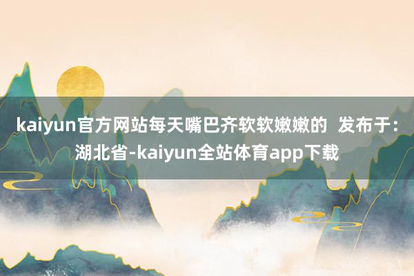 kaiyun官方网站每天嘴巴齐软软嫩嫩的  发布于：湖北省-kaiyun全站体育app下载