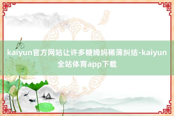 kaiyun官方网站让许多糖姆妈稀薄纠结-kaiyun全站体育app下载