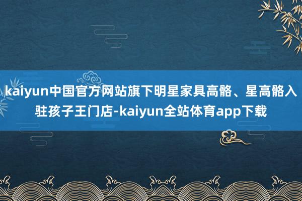 kaiyun中国官方网站旗下明星家具高骼、星高骼入驻孩子王门店-kaiyun全站体育app下载