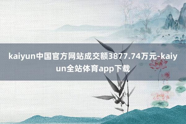 kaiyun中国官方网站成交额3877.74万元-kaiyun全站体育app下载