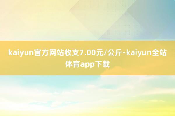 kaiyun官方网站收支7.00元/公斤-kaiyun全站体育app下载
