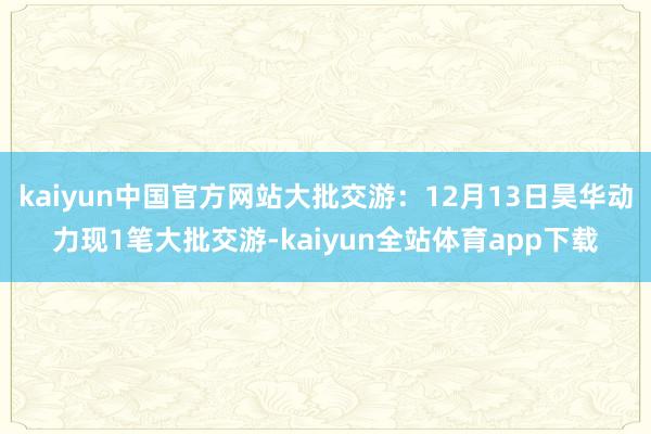 kaiyun中国官方网站大批交游：12月13日昊华动力现1笔大批交游-kaiyun全站体育app下载