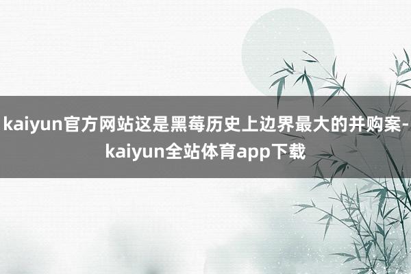 kaiyun官方网站这是黑莓历史上边界最大的并购案-kaiyun全站体育app下载