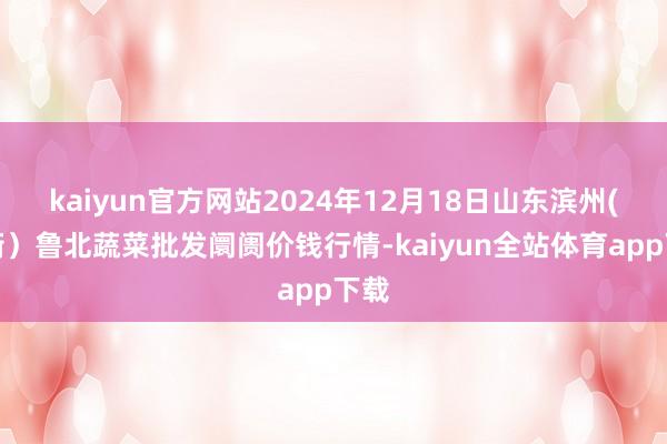 kaiyun官方网站2024年12月18日山东滨州(六街)鲁北蔬菜批发阛阓价钱行情-kaiyun全站体育app下载