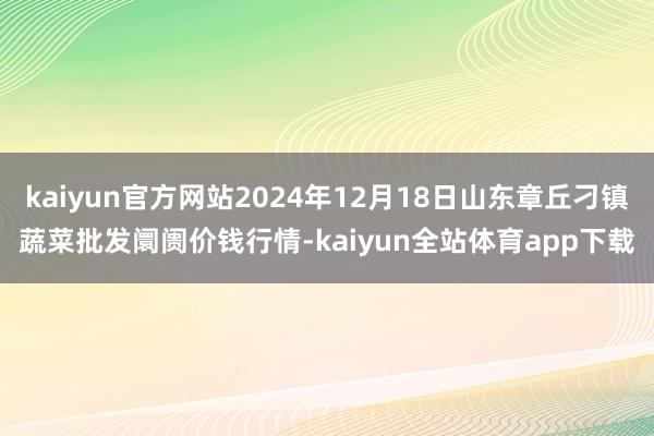 kaiyun官方网站2024年12月18日山东章丘刁镇蔬菜批发阛阓价钱行情-kaiyun全站体育app下载