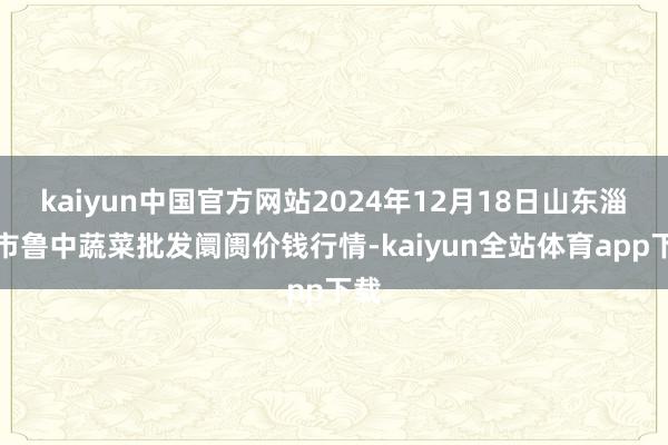 kaiyun中国官方网站2024年12月18日山东淄博市鲁中蔬菜批发阛阓价钱行情-kaiyun全站体育app下载