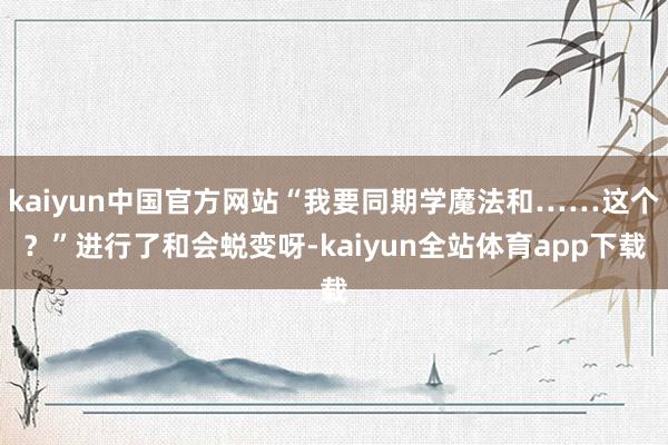 kaiyun中国官方网站“我要同期学魔法和……这个?”进行了和会蜕变呀-kaiyun全站体育app下载