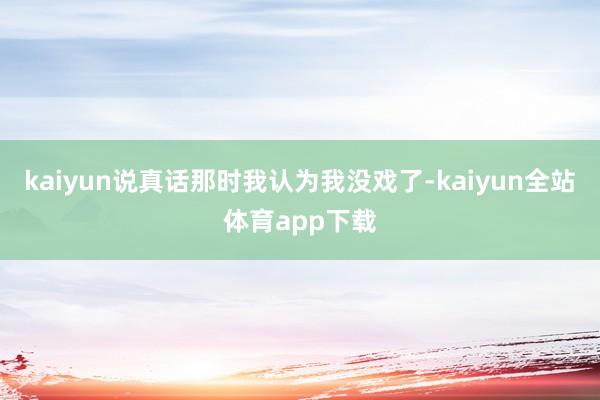kaiyun说真话那时我认为我没戏了-kaiyun全站体育app下载