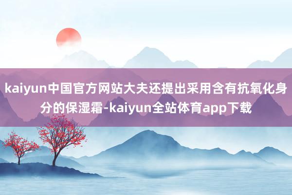 kaiyun中国官方网站大夫还提出采用含有抗氧化身分的保湿霜-kaiyun全站体育app下载
