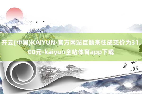 开云(中国)KAIYUN·官方网站巨额来往成交价为31.00元-kaiyun全站体育app下载