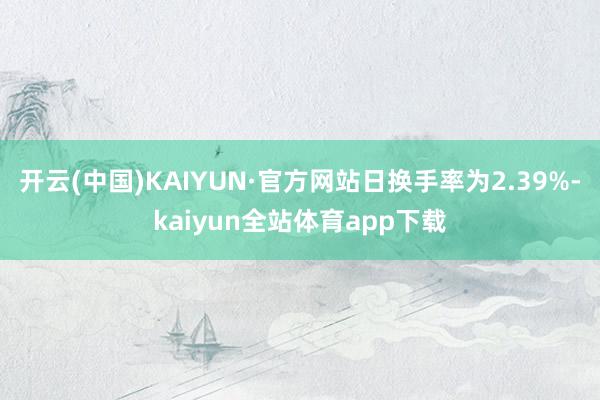 开云(中国)KAIYUN·官方网站日换手率为2.39%-kaiyun全站体育app下载