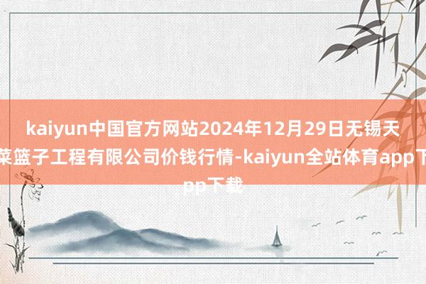 kaiyun中国官方网站2024年12月29日无锡天鹏菜篮子工程有限公司价钱行情-kaiyun全站体育app下载