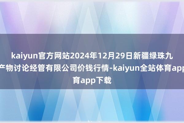 kaiyun官方网站2024年12月29日新疆绿珠九鼎农产物讨论经管有限公司价钱行情-kaiyun全站体育app下载