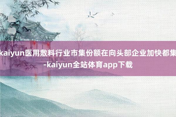 kaiyun医用敷料行业市集份额在向头部企业加快都集-kaiyun全站体育app下载