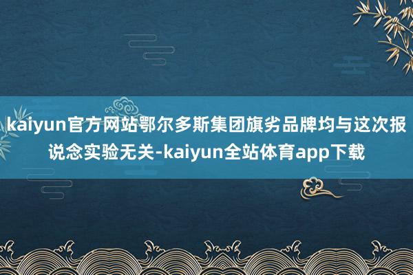 kaiyun官方网站鄂尔多斯集团旗劣品牌均与这次报说念实验无关-kaiyun全站体育app下载