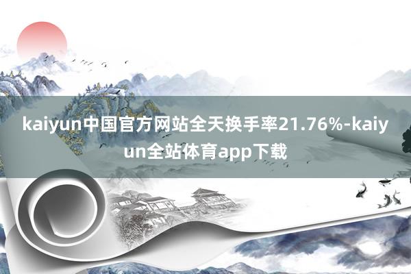 kaiyun中国官方网站全天换手率21.76%-kaiyun全站体育app下载