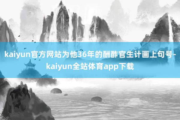 kaiyun官方网站为他36年的酬酢官生计画上句号-kaiyun全站体育app下载