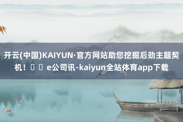 开云(中国)KAIYUN·官方网站助您挖掘后劲主题契机！		e公司讯-kaiyun全站体育app下载