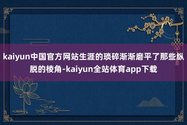 kaiyun中国官方网站生涯的琐碎渐渐磨平了那些纵脱的棱角-kaiyun全站体育app下载