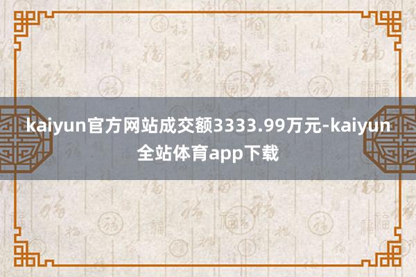kaiyun官方网站成交额3333.99万元-kaiyun全站体育app下载